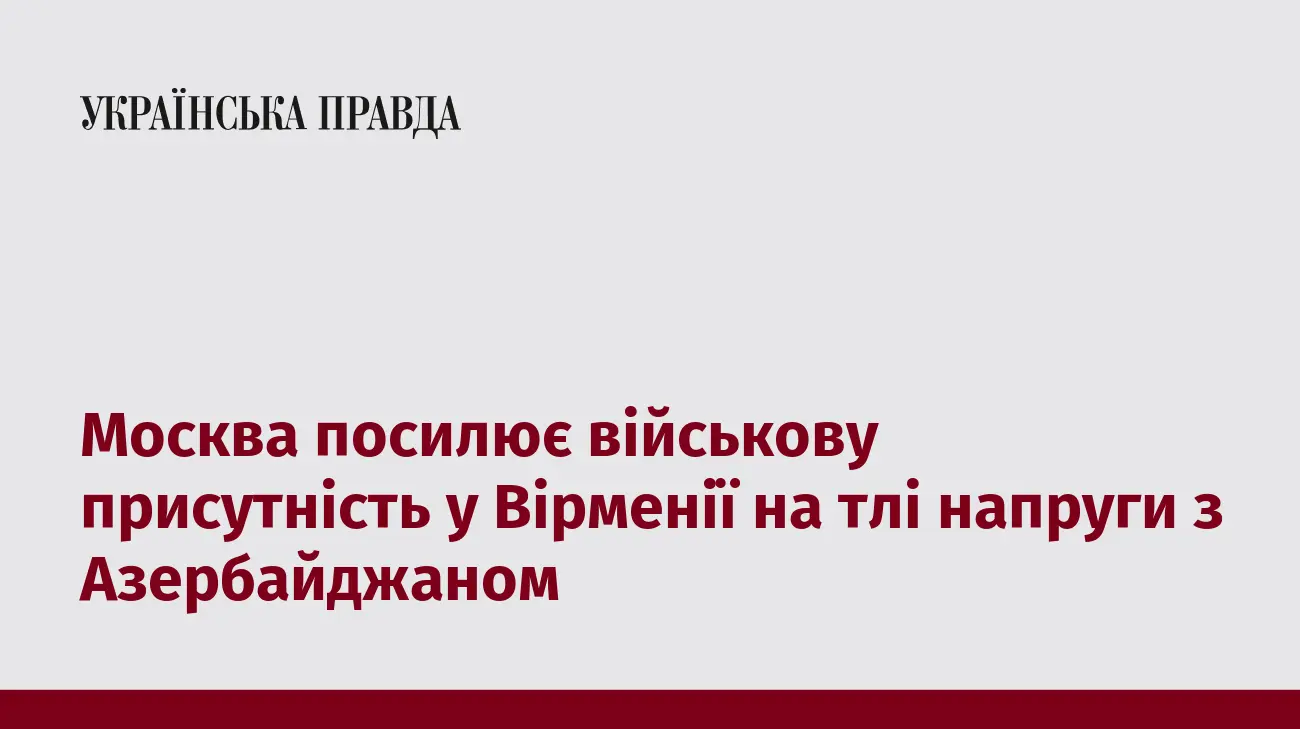 Москва посилює військову присутність у Вірменії на тлі напруги з Азербайджаном